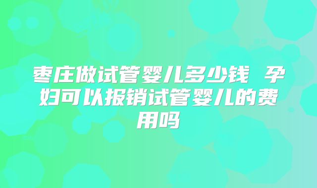 枣庄做试管婴儿多少钱 孕妇可以报销试管婴儿的费用吗