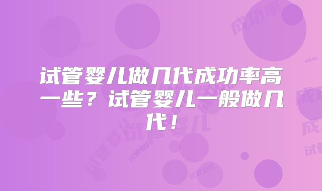 试管婴儿做几代成功率高一些？试管婴儿一般做几代！