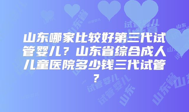 山东哪家比较好第三代试管婴儿？山东省综合成人儿童医院多少钱三代试管？
