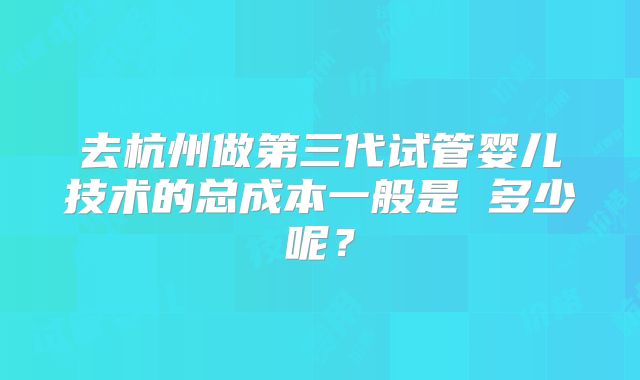 去杭州做第三代试管婴儿技术的总成本一般是 多少呢？
