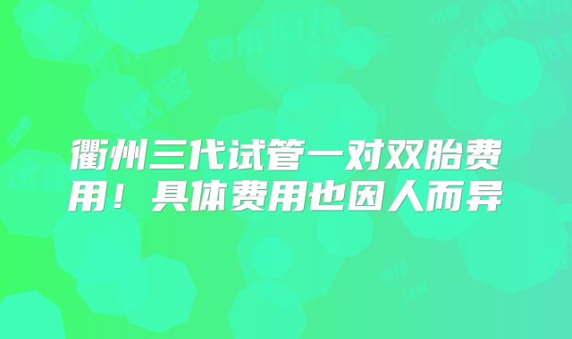 衢州三代试管一对双胎费用!具体费用也因人而异