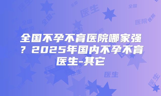 全国不孕不育医院哪家强？2025年国内不孕不育医生-其它