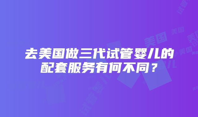 去美国做三代试管婴儿的配套服务有何不同?