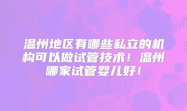 温州地区有哪些私立的机构可以做试管技术!温州哪家试管婴儿好!