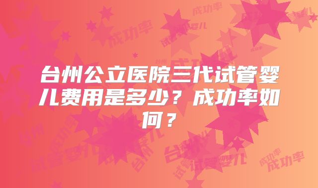 台州公立医院三代试管婴儿费用是多少？成功率如何？
