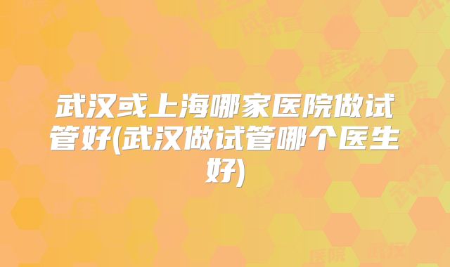 武汉或上海哪家医院做试管好(武汉做试管哪个医生好)
