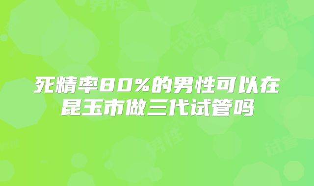 死精率80%的男性可以在昆玉市做三代试管吗