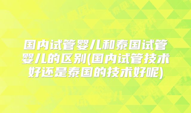 国内试管婴儿和泰国试管婴儿的区别(国内试管技术好还是泰国的技术好呢)