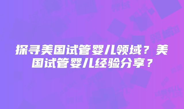 探寻美国试管婴儿领域？美国试管婴儿经验分享？