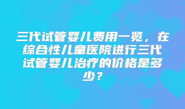 三代试管婴儿费用一览，在综合性儿童医院进行三代试管婴儿治疗的价格是多少？