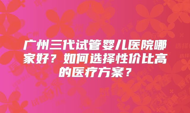 广州三代试管婴儿医院哪家好？如何选择性价比高的医疗方案？