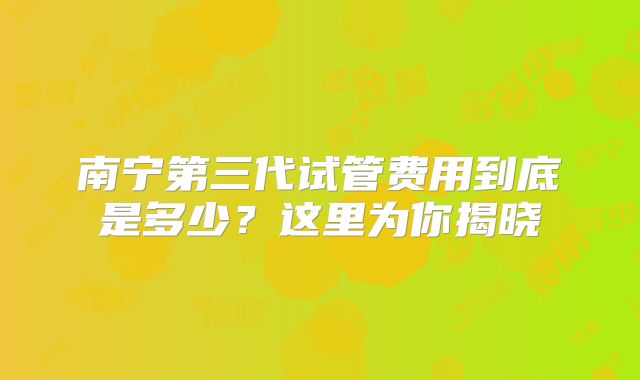 南宁第三代试管费用到底是多少？这里为你揭晓