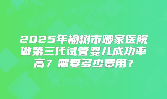 2025年榆树市哪家医院做第三代试管婴儿成功率高？需要多少费用？