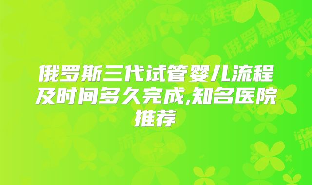 俄罗斯三代试管婴儿流程及时间多久完成,知名医院推荐