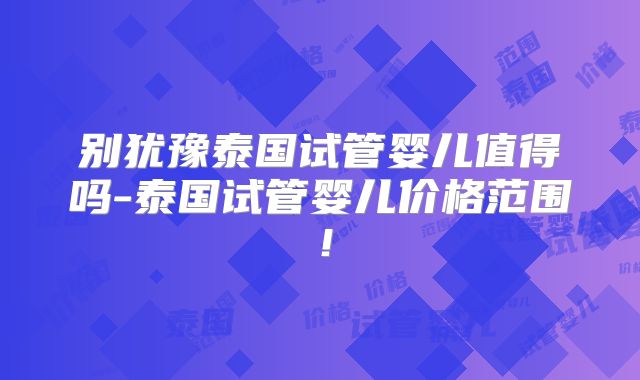 别犹豫泰国试管婴儿值得吗-泰国试管婴儿价格范围！