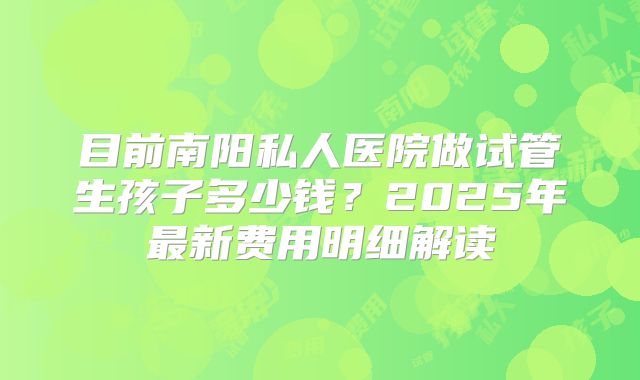 目前南阳私人医院做试管生孩子多少钱？2025年最新费用明细解读