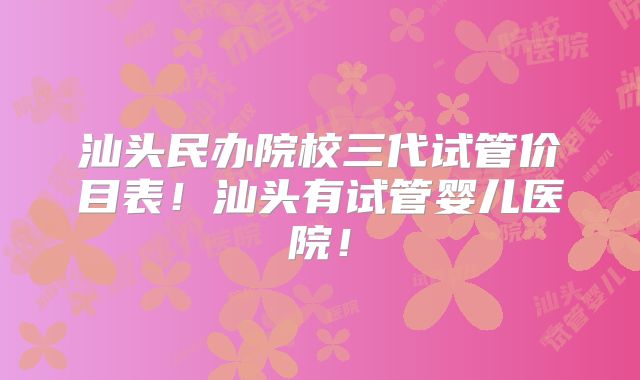 汕头民办院校三代试管价目表！汕头有试管婴儿医院！