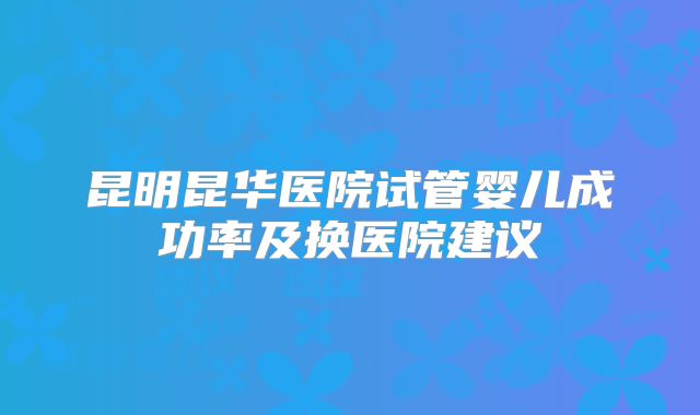 昆明昆华医院试管婴儿成功率及换医院建议