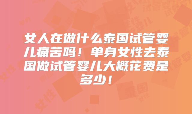 女人在做什么泰国试管婴儿痛苦吗！单身女性去泰国做试管婴儿大概花费是多少！