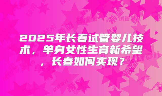 2025年长春试管婴儿技术，单身女性生育新希望，长春如何实现？