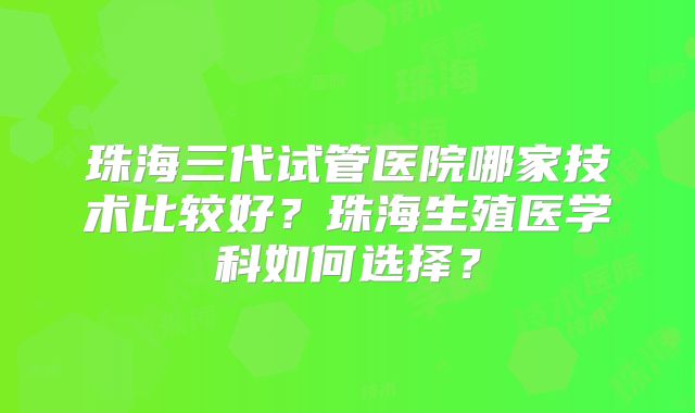 珠海三代试管医院哪家技术比较好？珠海生殖医学科如何选择？