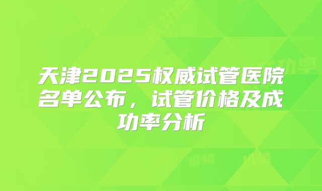 天津2025权威试管医院名单公布,试管价格及成功率分析