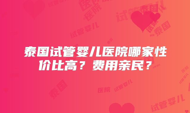 泰国试管婴儿医院哪家性价比高？费用亲民？