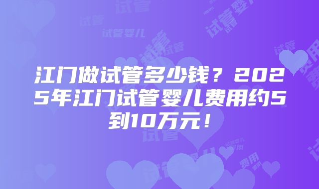 江门做试管多少钱？2025年江门试管婴儿费用约5到10万元！