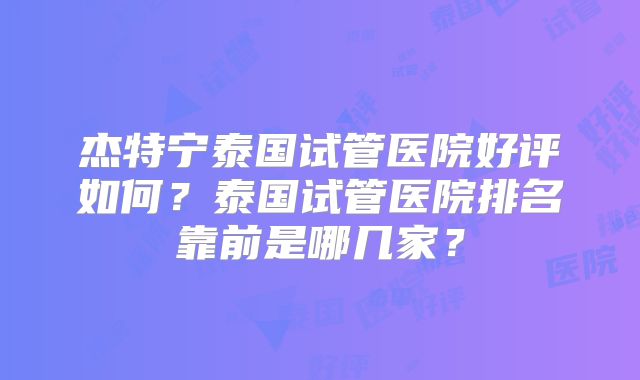 杰特宁泰国试管医院好评如何？泰国试管医院排名靠前是哪几家？