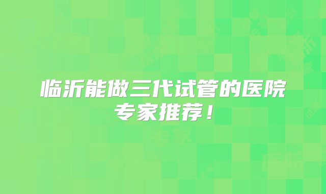 临沂能做三代试管的医院专家推荐！