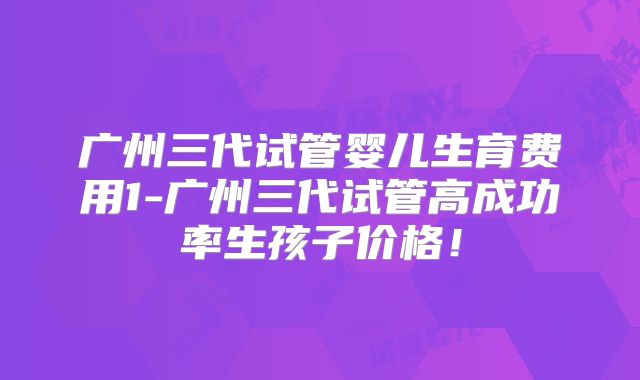 广州三代试管婴儿生育费用1-广州三代试管高成功率生孩子价格！