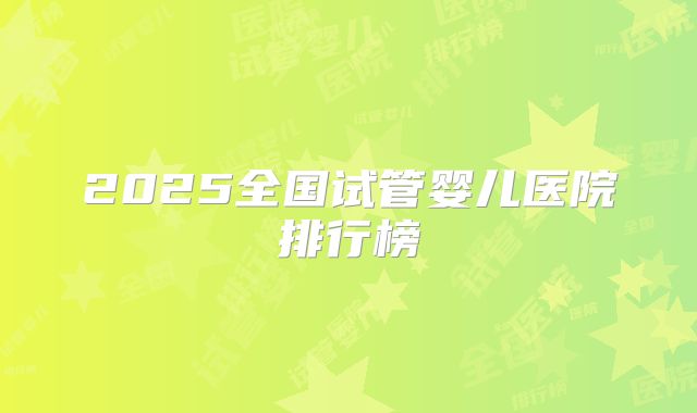 2025全国试管婴儿医院排行榜