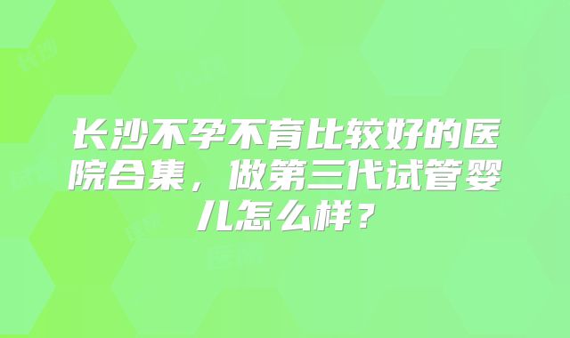 长沙不孕不育比较好的医院合集，做第三代试管婴儿怎么样？