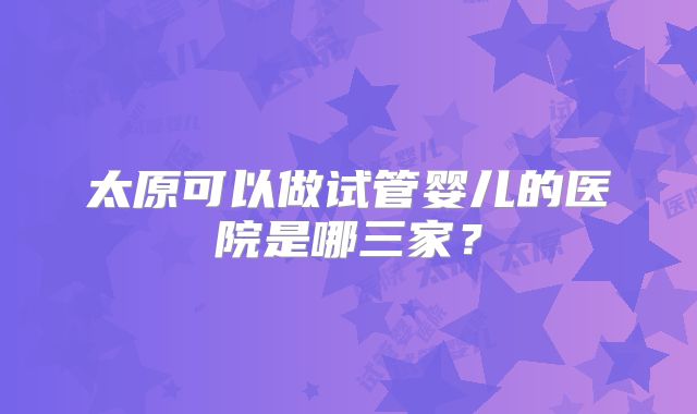 太原可以做试管婴儿的医院是哪三家？