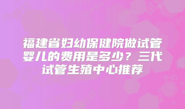 福建省妇幼保健院做试管婴儿的费用是多少?三代试管生殖中心推荐