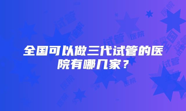 全国可以做三代试管的医院有哪几家?