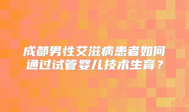 成都男性艾滋病患者如何通过试管婴儿技术生育?