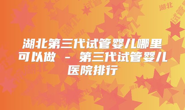 湖北第三代试管婴儿哪里可以做 - 第三代试管婴儿医院排行