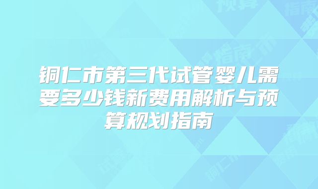 铜仁市第三代试管婴儿需要多少钱新费用解析与预算规划指南