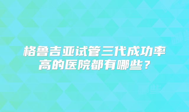 格鲁吉亚试管三代成功率高的医院都有哪些？