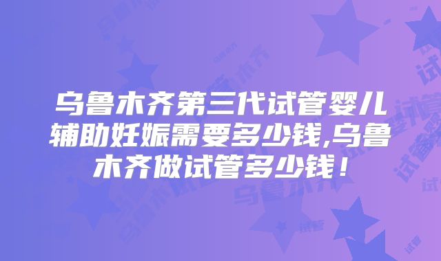 乌鲁木齐第三代试管婴儿辅助妊娠需要多少钱,乌鲁木齐做试管多少钱!