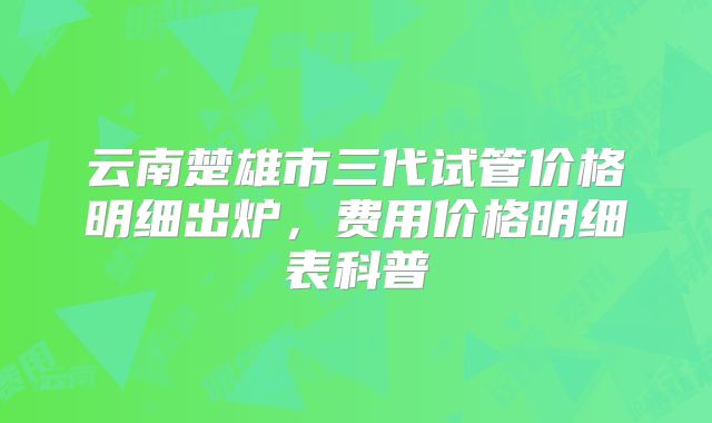 云南楚雄市三代试管价格明细出炉，费用价格明细表科普