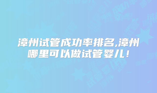 漳州试管成功率排名,漳州哪里可以做试管婴儿！