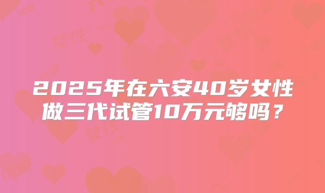 2025年在六安40岁女性做三代试管10万元够吗?