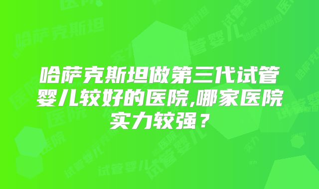哈萨克斯坦做第三代试管婴儿较好的医院,哪家医院实力较强？