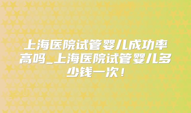 上海医院试管婴儿成功率高吗_上海医院试管婴儿多少钱一次！