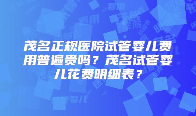 茂名正规医院试管婴儿费用普遍贵吗？茂名试管婴儿花费明细表？