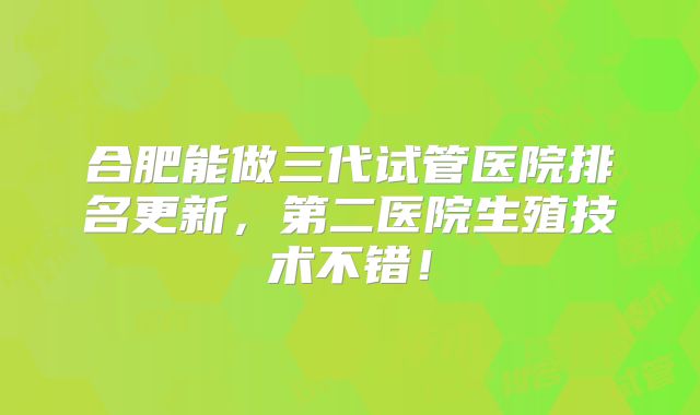 合肥能做三代试管医院排名更新，第二医院生殖技术不错！