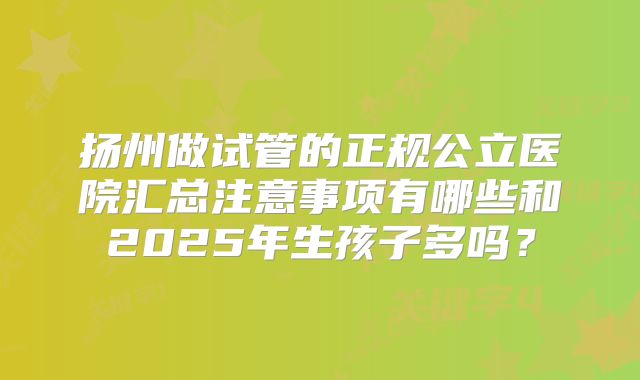 扬州做试管的正规公立医院汇总注意事项有哪些和2025年生孩子多吗?