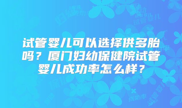 试管婴儿可以选择供多胎吗?厦门妇幼保健院试管婴儿成功率怎么样?